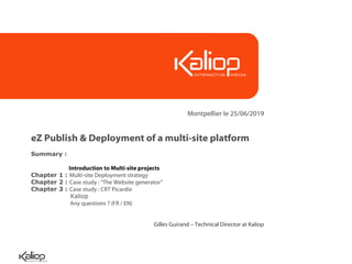 Montpellier le 25/06/2019


eZ Publish & Deployment of a multi-site platform
Summary :

            Introduction to Multi-site projects
Chapter 1 : Multi-site Deployment strategy
Chapter 2 : Case study : “The Website generator”
Chapter 3 : Case study : CRT Picardie
             Kaliop
             Any questions ? (FR / EN)


                                            Gilles Guirand – Technical Director at Kaliop
 