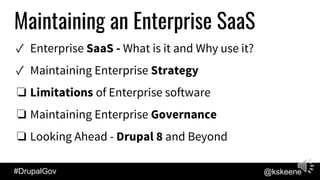 #DrupalGov @kskeene
Maintaining an Enterprise SaaS
✓ Enterprise SaaS - What is it and Why use it?
✓ Maintaining Enterprise Strategy
❏ Limitations of Enterprise software
❏ Maintaining Enterprise Governance
❏ Looking Ahead - Drupal 8 and Beyond
 