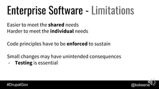 #DrupalGov @kskeene
Enterprise Software - Limitations
Easier to meet the shared needs
Harder to meet the individual needs
Code principles have to be enforced to sustain
Small changes may have unintended consequences
- Testing is essential
 
