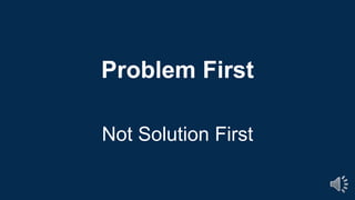 Problem First
Not Solution First
 