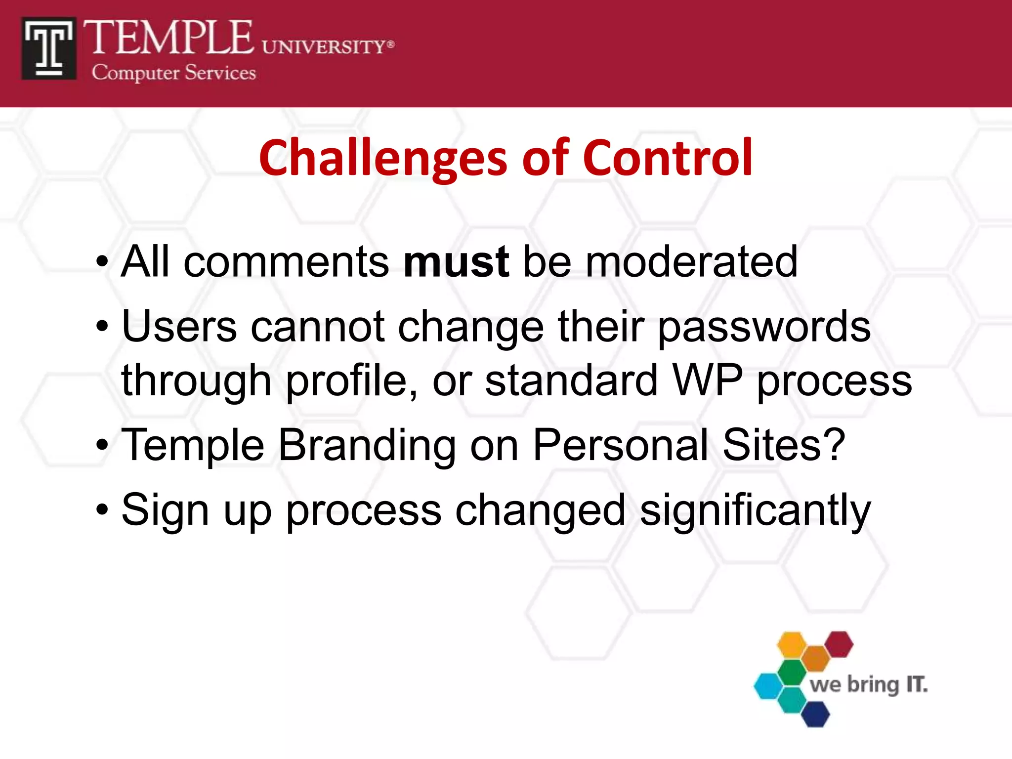 Challenges of Control
• All comments must be moderated
• Users cannot change their passwords
  through profile, or standard WP process
• Temple Branding on Personal Sites?
• Sign up process changed significantly
 