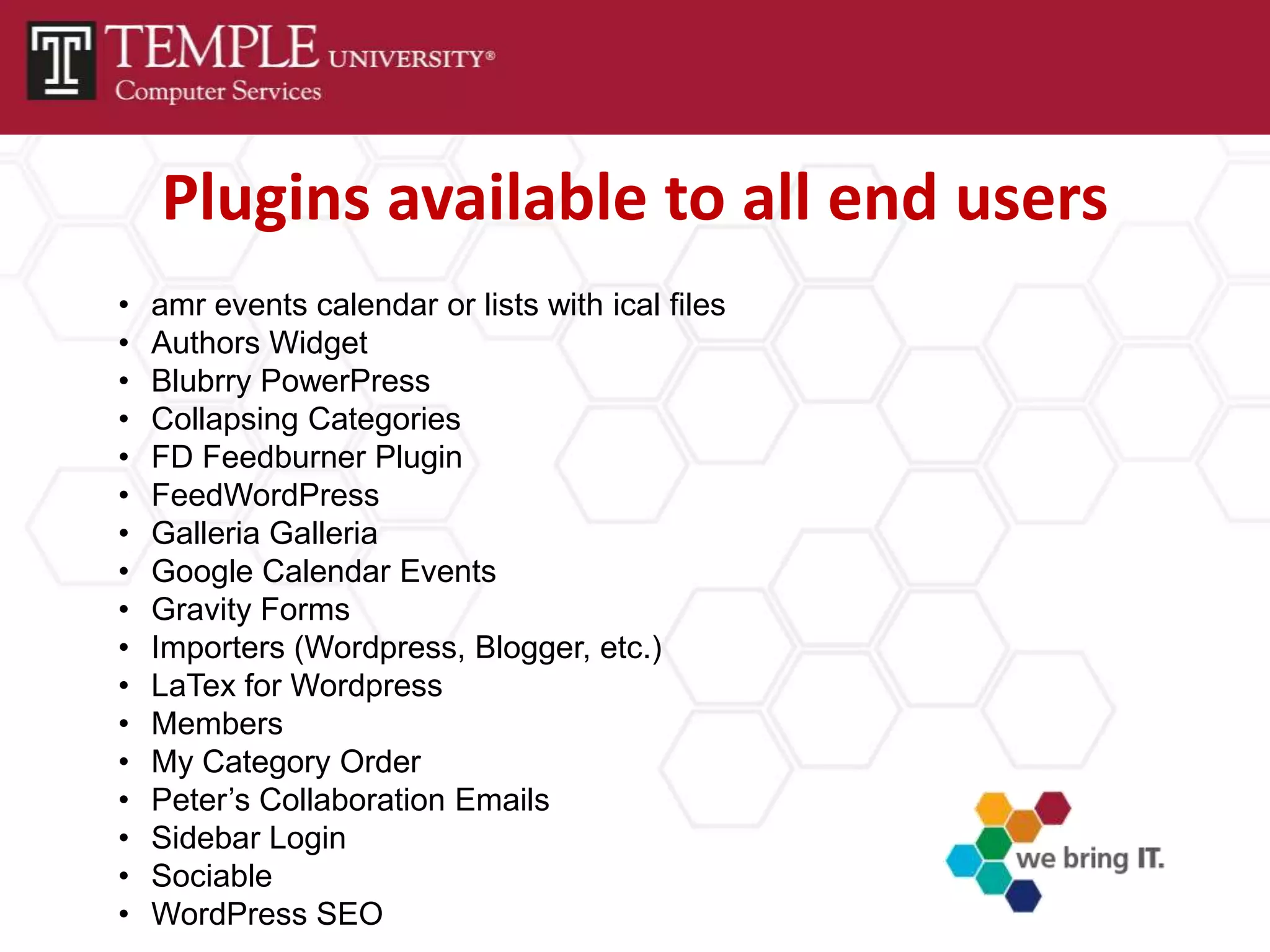 Plugins available to all end users
•   amr events calendar or lists with ical files
•   Authors Widget
•   Blubrry PowerPress
•   Collapsing Categories
•   FD Feedburner Plugin
•   FeedWordPress
•   Galleria Galleria
•   Google Calendar Events
•   Gravity Forms
•   Importers (Wordpress, Blogger, etc.)
•   LaTex for Wordpress
•   Members
•   My Category Order
•   Peter’s Collaboration Emails
•   Sidebar Login
•   Sociable
•   WordPress SEO
 