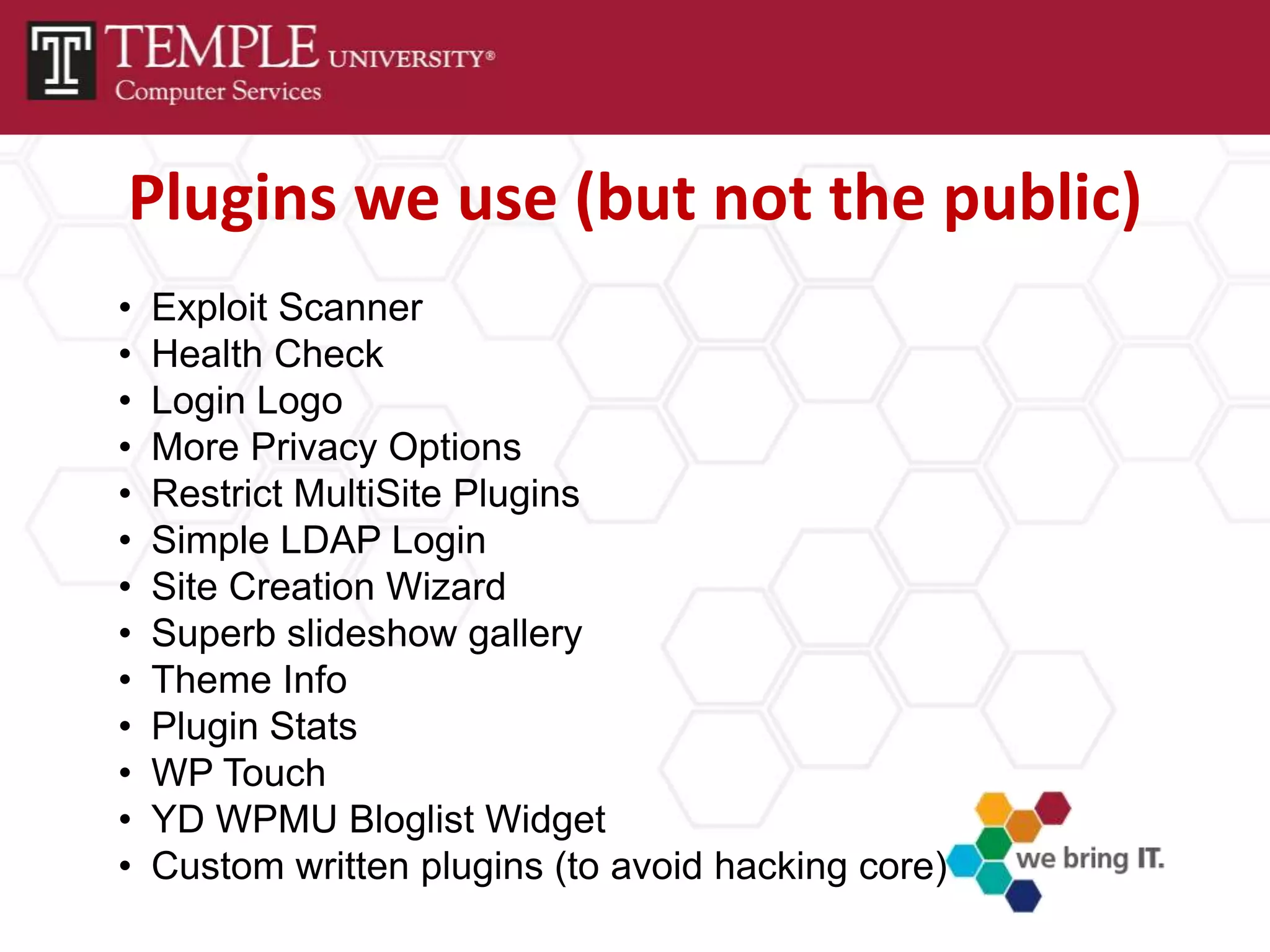 Plugins we use (but not the public)
•   Exploit Scanner
•   Health Check
•   Login Logo
•   More Privacy Options
•   Restrict MultiSite Plugins
•   Simple LDAP Login
•   Site Creation Wizard
•   Superb slideshow gallery
•   Theme Info
•   Plugin Stats
•   WP Touch
•   YD WPMU Bloglist Widget
•   Custom written plugins (to avoid hacking core)
 