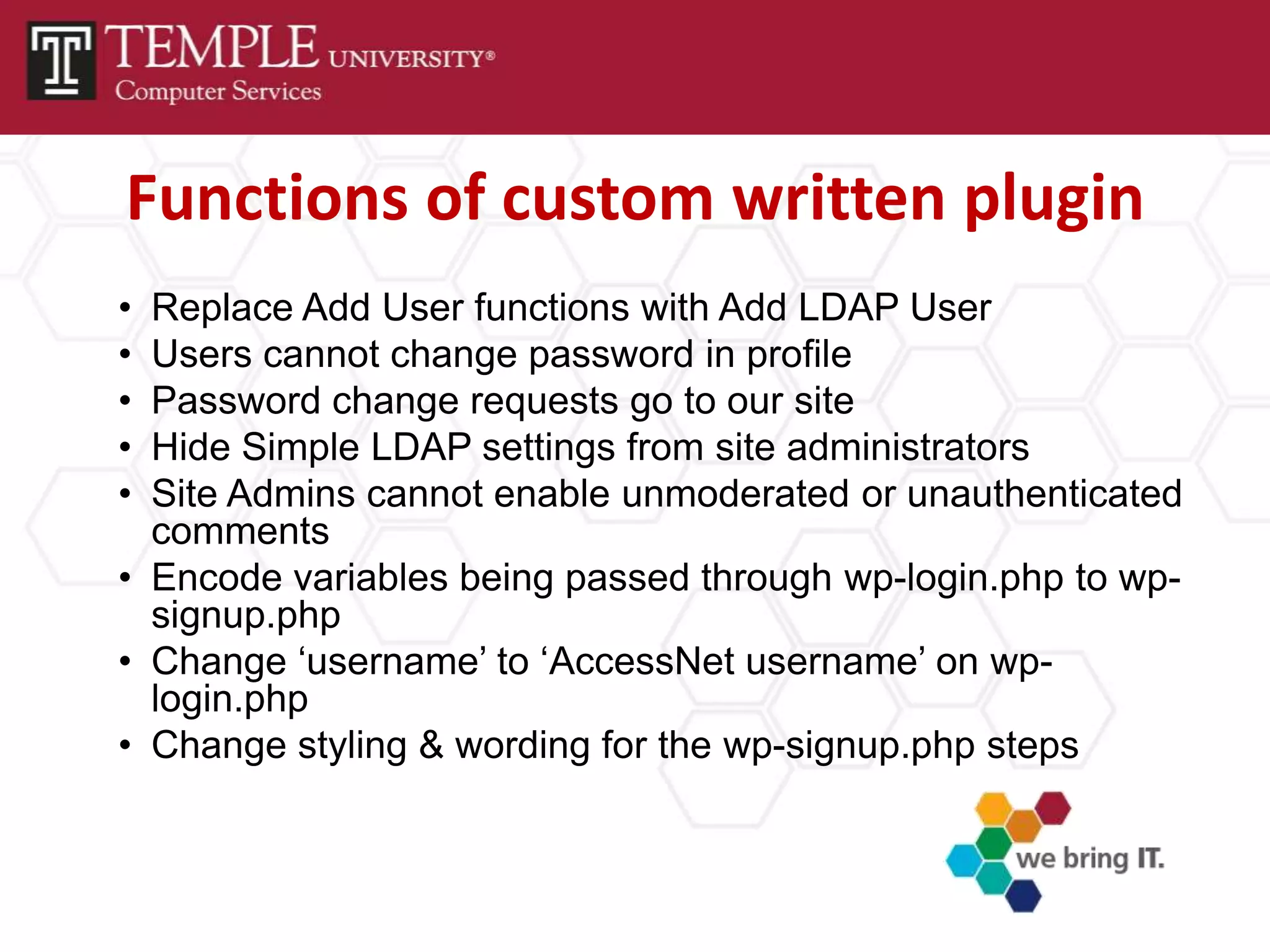 Functions of custom written plugin
• Replace Add User functions with Add LDAP User
• Users cannot change password in profile
• Password change requests go to our site
• Hide Simple LDAP settings from site administrators
• Site Admins cannot enable unmoderated or unauthenticated
  comments
• Encode variables being passed through wp-login.php to wp-
  signup.php
• Change ‘username’ to ‘AccessNet username’ on wp-
  login.php
• Change styling & wording for the wp-signup.php steps
 