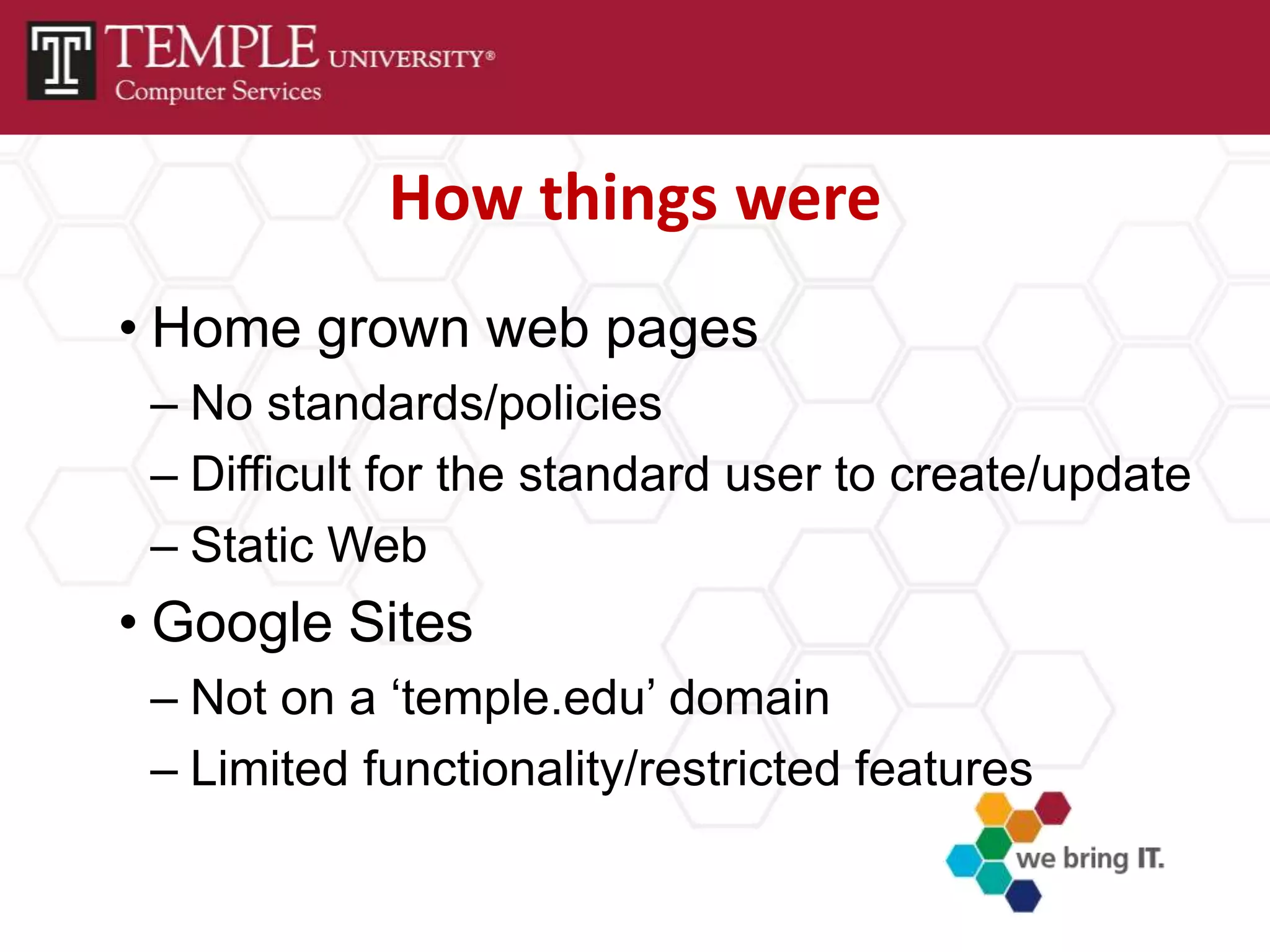 How things were
• Home grown web pages
 – No standards/policies
 – Difficult for the standard user to create/update
 – Static Web
• Google Sites
 – Not on a ‘temple.edu’ domain
 – Limited functionality/restricted features
 