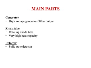 MAIN PARTS
Generator
• High voltage generator 60 kw out put
X-ray tube
• Rotating anode tube
• Very high heat capacity
Detector
• Solid state detector
 