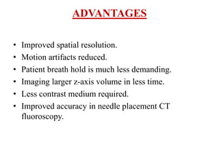 ADVANTAGES
• Improved spatial resolution.
• Motion artifacts reduced.
• Patient breath hold is much less demanding.
• Imaging larger z-axis volume in less time.
• Less contrast medium required.
• Improved accuracy in needle placement CT
fluoroscopy.
 