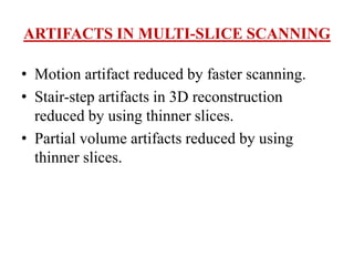ARTIFACTS IN MULTI-SLICE SCANNING
• Motion artifact reduced by faster scanning.
• Stair-step artifacts in 3D reconstruction
reduced by using thinner slices.
• Partial volume artifacts reduced by using
thinner slices.
 