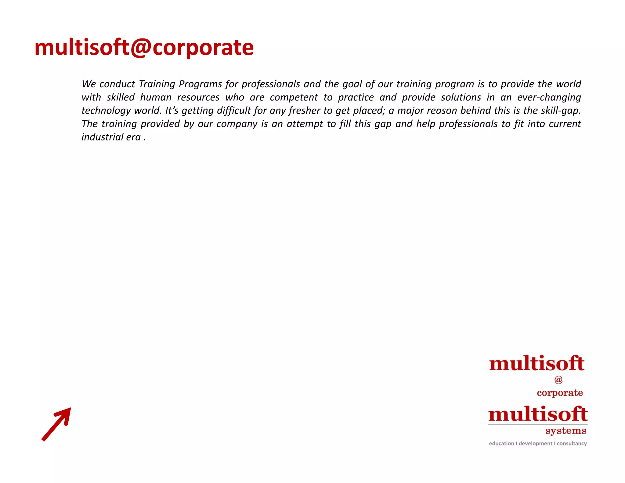 multisoft@corporate
    We conduct Training Programs for professionals and the goal of our training program is to provide the world
                       g     g       f p f                       g      f           gp g            p
    with skilled human resources who are competent to practice and provide solutions in an ever‐changing
    technology world. It’s getting difficult for any fresher to get placed; a major reason behind this is the skill‐gap.
    The training provided by our company is an attempt to fill this gap and help professionals to fit into current
    industrial era .
 