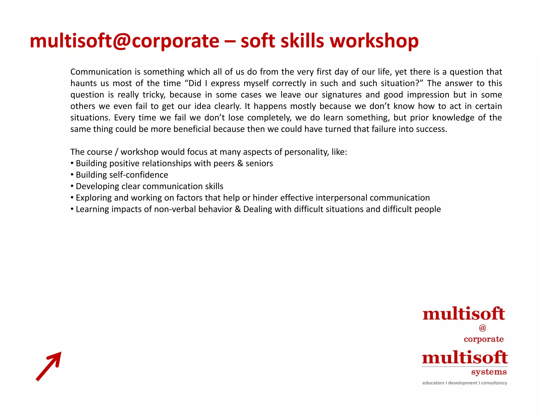multisoft@corporate – soft skills workshop
    Communication is something which all of us do from the very first day of our life, yet there is a question that
    haunts us most of the time “Did I express myself correctly in such and such situation?” The answer to this
    question is really tricky, because in some cases we leave our signatures and good impression but in some
    others we even fail to get our idea clearly. It happens mostly because we don’t know how to act in certain
    situations. Every time we fail we don’t lose completely, we do learn something, but prior knowledge of the
    same thing could be more beneficial because then we could have turned that failure into success
                                                                                             success.

    The course / workshop would focus at many aspects of personality, like:
    • Building positive relationships with peers & seniors
    • Building self‐confidence
    • Developing clear communication skills
    • Exploring and working on factors that help or hinder effective interpersonal communication
    • Learning impacts of non‐verbal behavior & Dealing with difficult situations and difficult people
 
