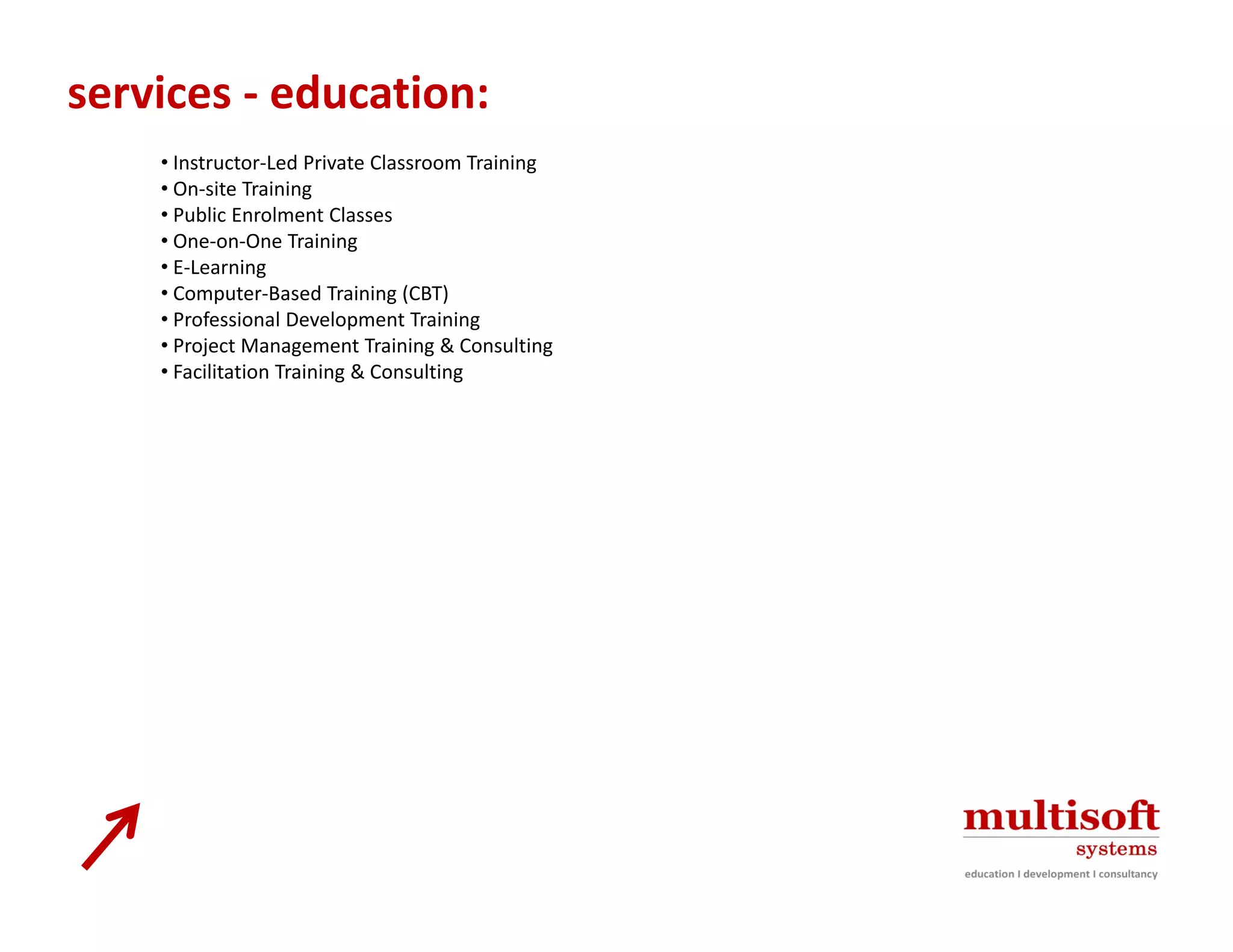 services ‐ education:
    • Instructor‐Led Private Classroom Training 
    • On‐site Training 
    • Public Enrolment Classes 
    • One‐on‐One Training 
    • E‐Learning 
    • Computer‐Based Training (CBT)
      Computer Based Training (CBT) 
    • Professional Development Training 
    • Project Management Training & Consulting 
    • Facilitation Training & Consulting 
 
