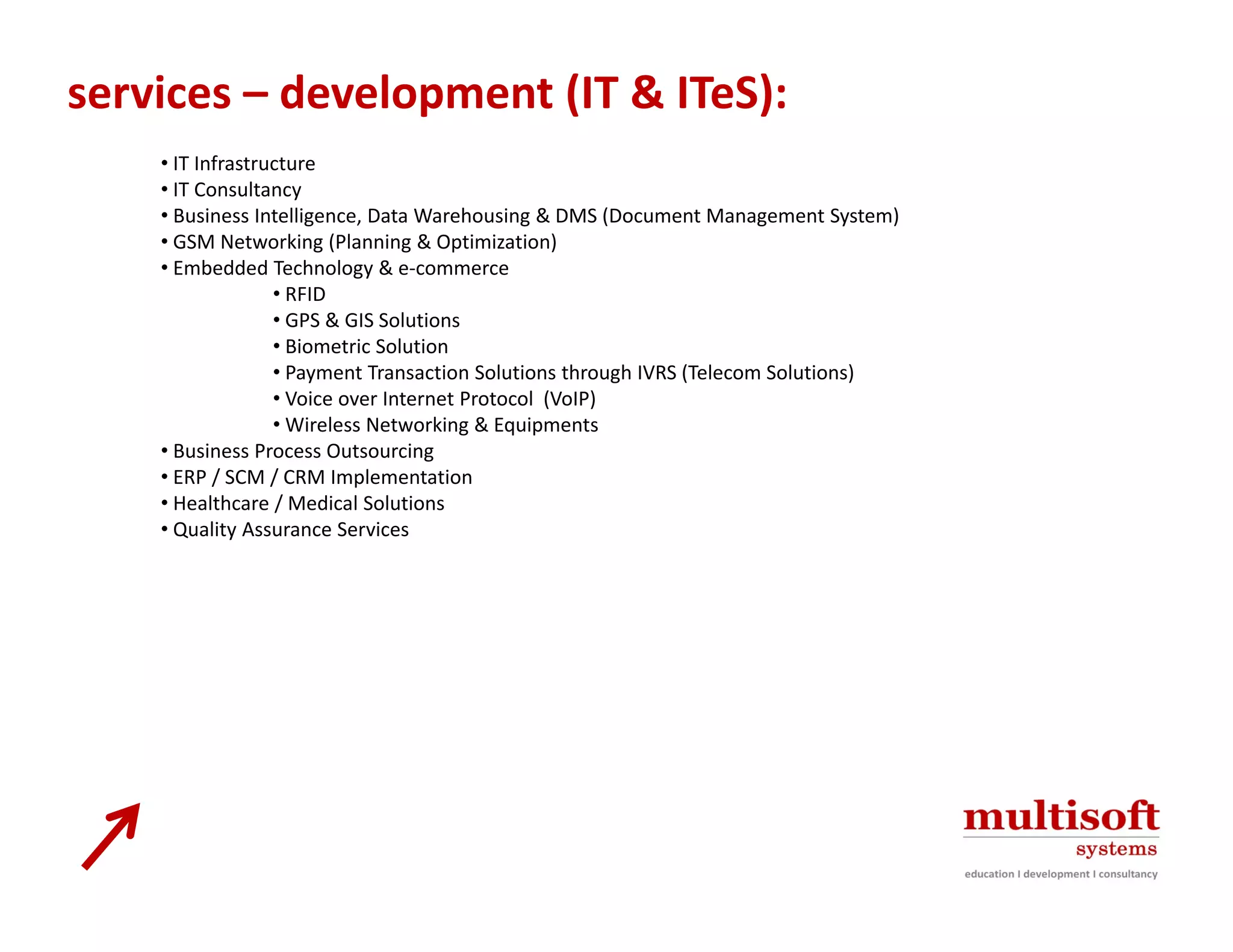 services – development (IT & ITeS):
    • IT Infrastructure
    • IT Consultancy
    • Business Intelligence, Data Warehousing & DMS (Document Management System)
    • GSM Networking (Planning & Optimization)
    • Embedded Technology & e‐commerce
                  • RFID
                  • GPS & GIS Solutions
                  • Biometric Solution
                  • Payment Transaction Solutions through IVRS (Telecom Solutions)
                  • Voice over Internet Protocol  (VoIP)
                  • Wireless Networking & Equipments
    • Business Process Outsourcing
    • ERP / SCM / CRM Implementation
    • Healthcare / Medical Solutions
    • Quality Assurance Services
      Quality Assurance Services
 