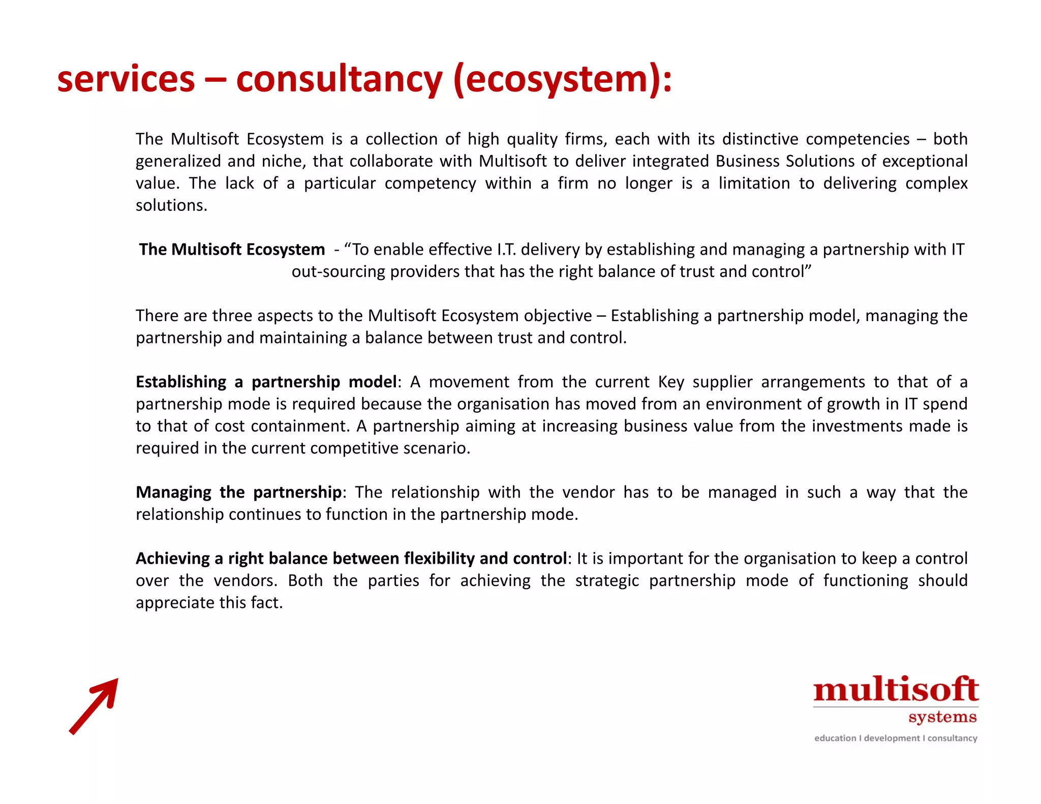 services – consultancy (ecosystem):
    The Multisoft Ecosystem is a collection of high quality firms, each with its distinctive competencies – both
    generalized and niche, that collaborate with Multisoft to deliver integrated Business Solutions of exceptional
    value. The lack of a particular competency within a firm no longer is a limitation to delivering complex
    solutions.

    The Multisoft Ecosystem  To enable effective I.T. delivery by establishing and managing a partnership with IT 
    The Multisoft Ecosystem ‐ “To enable effective I T delivery by establishing and managing a partnership with IT
                       out‐sourcing providers that has the right balance of trust and control”

    There are three aspects to the Multisoft Ecosystem objective – Establishing a partnership model, managing the
    partnership and maintaining a balance between trust and control.

    Establishing a partnership model: A movement from the current Key supplier arrangements to that of a
    partnership mode is required because the organisation has moved from an environment of growth in IT spend
    to that of cost containment. A partnership aiming at increasing business value from the investments made is
    required in the current competitive scenario.

    Managing the partnership: The relationship with the vendor has to be managed in such a way that the
    relationship continues to function in the partnership mode.

    Achieving i ht balance b t
    A hi i a right b l     between fl ibilit and control: It i i
                                    flexibility d    t l is important f th organisation t k
                                                                   t t for the     i ti to keep a control
                                                                                                      t l
    over the vendors. Both the parties for achieving the strategic partnership mode of functioning should
    appreciate this fact.
 