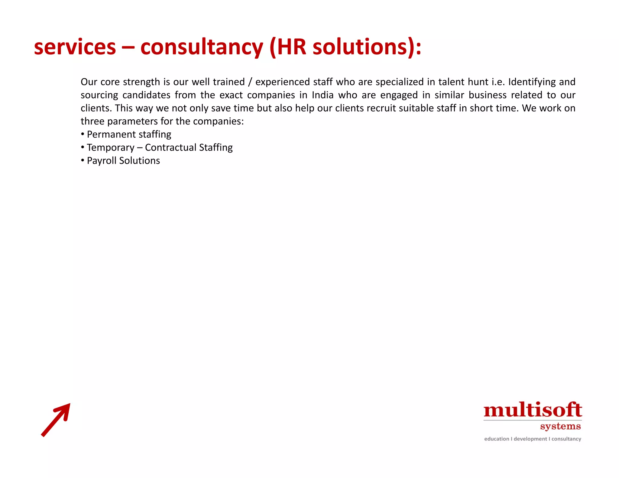 services – consultancy (HR solutions):
    Our core strength is our well trained / experienced staff who are specialized in talent hunt i.e. Identifying and
    sourcing candidates from the exact companies in India who are engaged in similar business related to our
    clients. This way we not only save time but also help our clients recruit suitable staff in short time. We work on
    three parameters for the companies:
    • Permanent staffing
    • Temporary – Contractual Staffing
    • Payroll Solutions
 