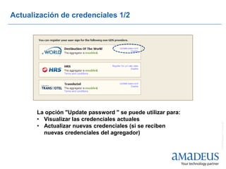 Actualización de credenciales 1/2




       La opción "Update password " se puede utilizar para:
       • Visualizar las credenciales actuales




                                                              © 2008 Amadeus IT Group SA
       • Actualizar nuevas credenciales (si se reciben
         nuevas credenciales del agregador)
 