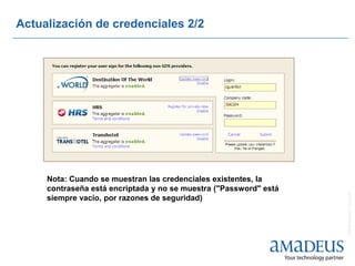 Actualización de credenciales 2/2




     Nota: Cuando se muestran las credenciales existentes, la
     contraseña está encriptada y no se muestra ("Password" está




                                                                   © 2008 Amadeus IT Group SA
     siempre vacío, por razones de seguridad)
 