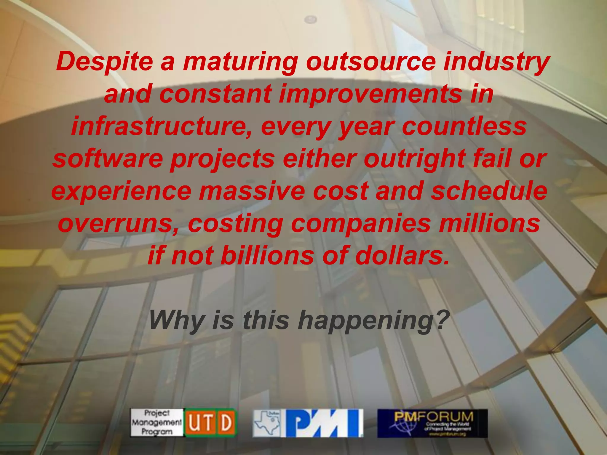 Despite a maturing outsource industry
    and constant improvements in
 infrastructure, every year countless
software projects either outright fail or
experience massive cost and schedule
overruns, costing companies millions
       if not billions of dollars.

       Why is this happening?
 