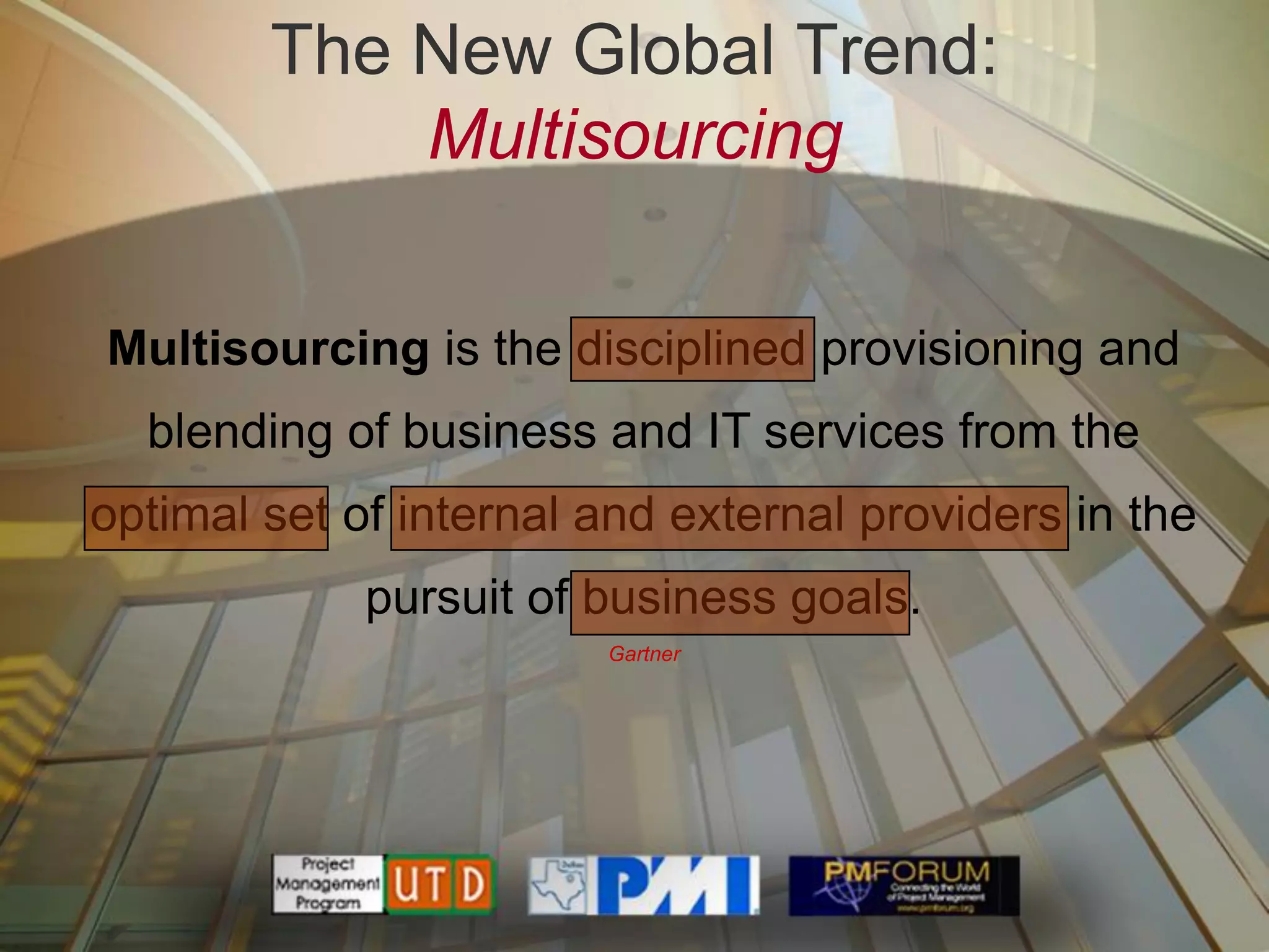 The New Global Trend:
            Multisourcing

Multisourcing is the disciplined provisioning and
  blending of business and IT services from the
optimal set of internal and external providers in the
             pursuit of business goals.
                        Gartner
 
