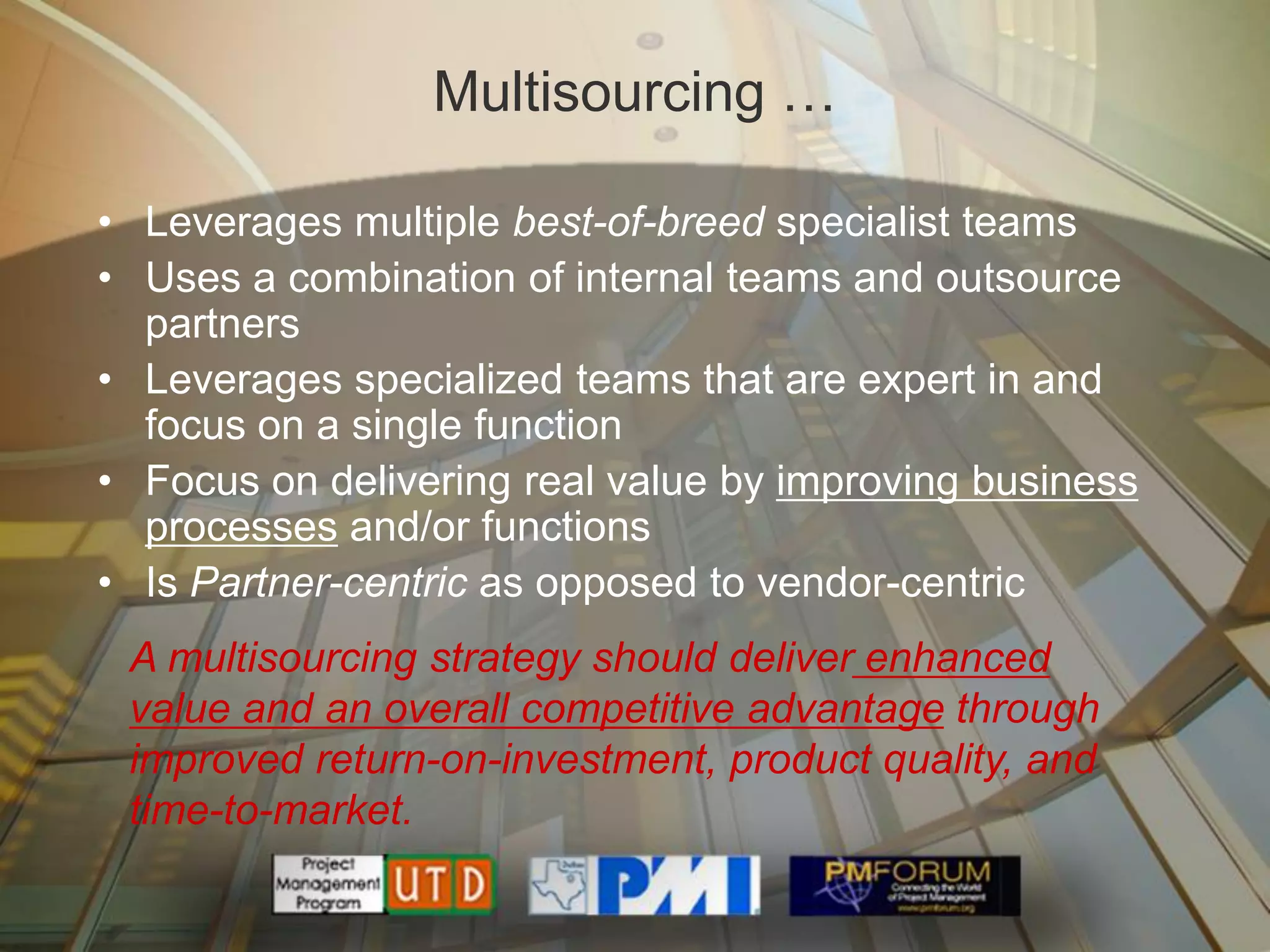 Multisourcing …

• Leverages multiple best-of-breed specialist teams
• Uses a combination of internal teams and outsource
  partners
• Leverages specialized teams that are expert in and
  focus on a single function
• Focus on delivering real value by improving business
  processes and/or functions
• Is Partner-centric as opposed to vendor-centric
 A multisourcing strategy should deliver enhanced
 value and an overall competitive advantage through
 improved return-on-investment, product quality, and
 time-to-market.
 
