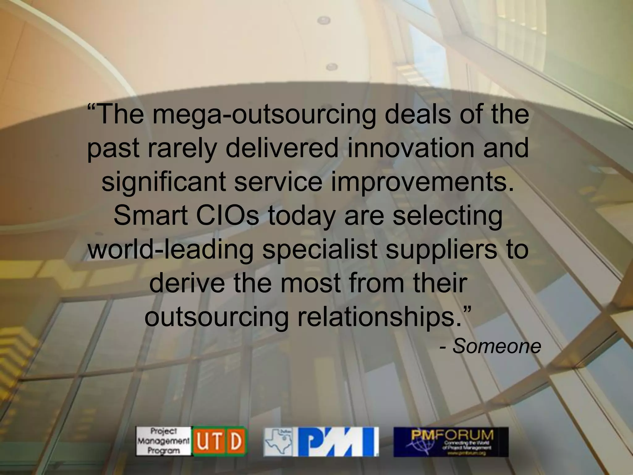 ―The mega-outsourcing deals of the
past rarely delivered innovation and
 significant service improvements.
  Smart CIOs today are selecting
world-leading specialist suppliers to
     derive the most from their
     outsourcing relationships.‖
                             - Someone
 