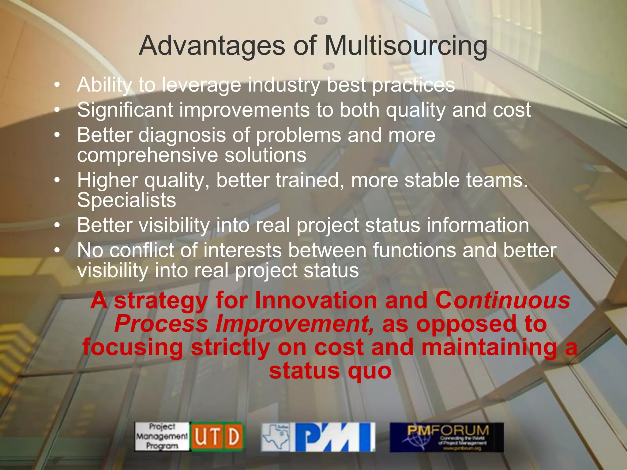 Advantages of Multisourcing
• Ability to leverage industry best practices
• Significant improvements to both quality and cost
• Better diagnosis of problems and more
  comprehensive solutions
• Higher quality, better trained, more stable teams.
  Specialists
• Better visibility into real project status information
• No conflict of interests between functions and better
  visibility into real project status
    A strategy for Innovation and Continuous
      Process Improvement, as opposed to
   focusing strictly on cost and maintaining a
                    status quo
 
