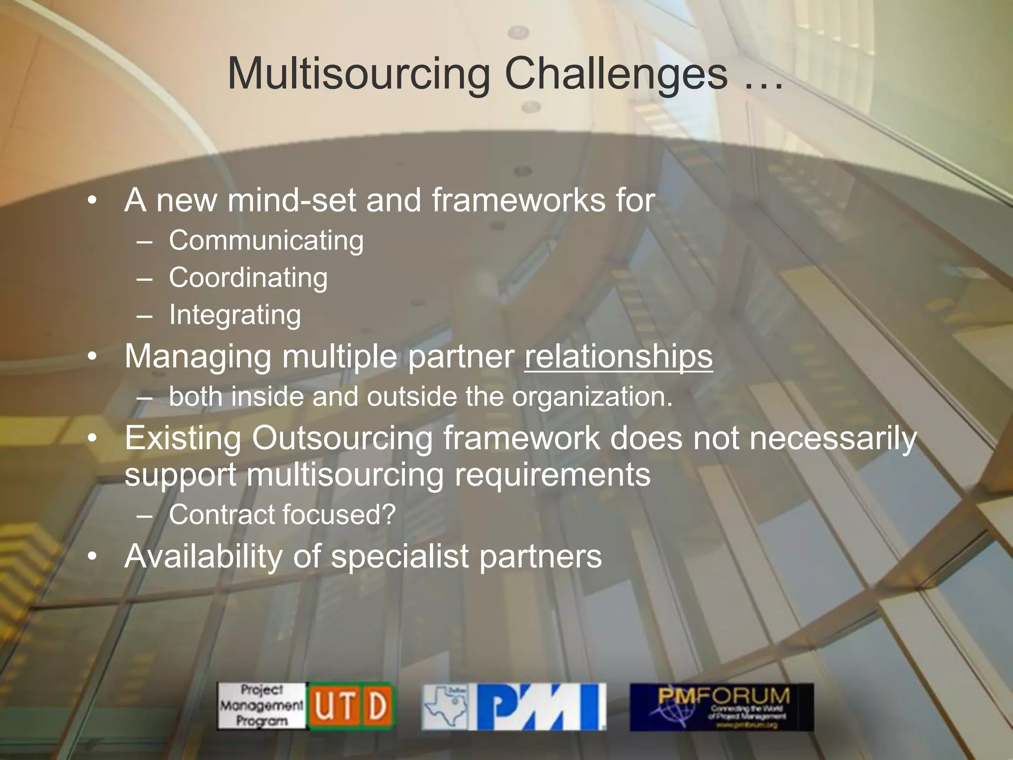 Multisourcing Challenges …

• A new mind-set and frameworks for
   – Communicating
   – Coordinating
   – Integrating
• Managing multiple partner relationships
   – both inside and outside the organization.
• Existing Outsourcing framework does not necessarily
  support multisourcing requirements
   – Contract focused?
• Availability of specialist partners
 