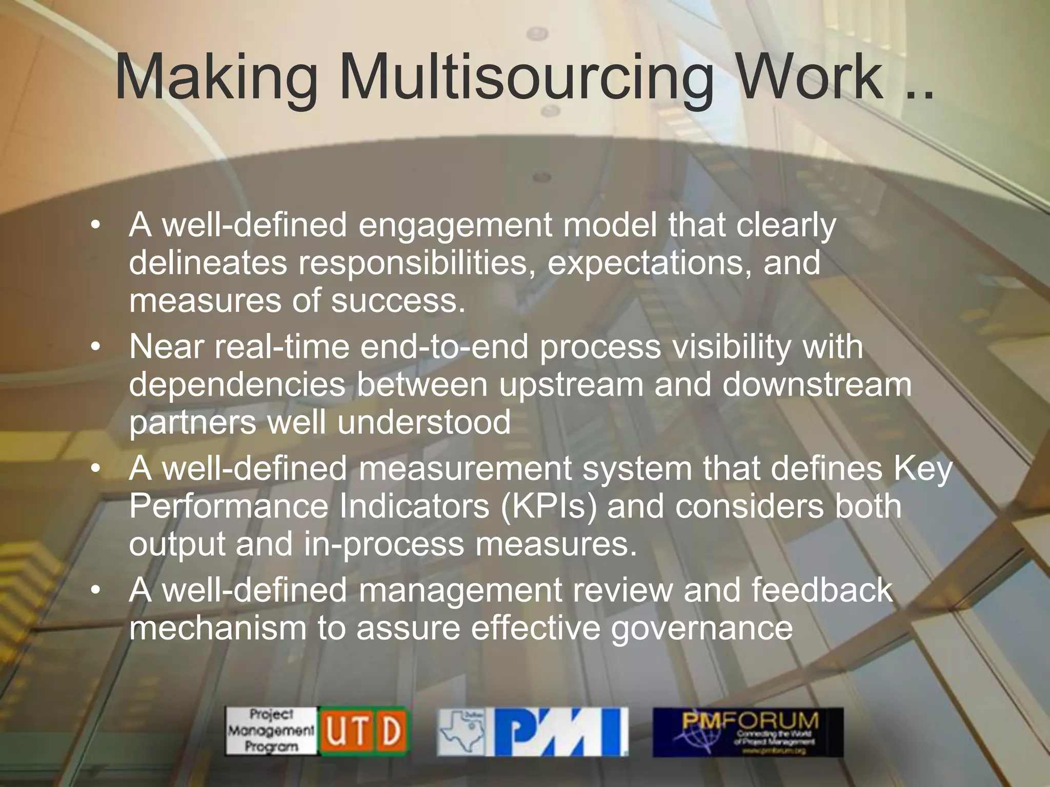 Making Multisourcing Work ..

• A well-defined engagement model that clearly
  delineates responsibilities, expectations, and
  measures of success.
• Near real-time end-to-end process visibility with
  dependencies between upstream and downstream
  partners well understood
• A well-defined measurement system that defines Key
  Performance Indicators (KPIs) and considers both
  output and in-process measures.
• A well-defined management review and feedback
  mechanism to assure effective governance
 