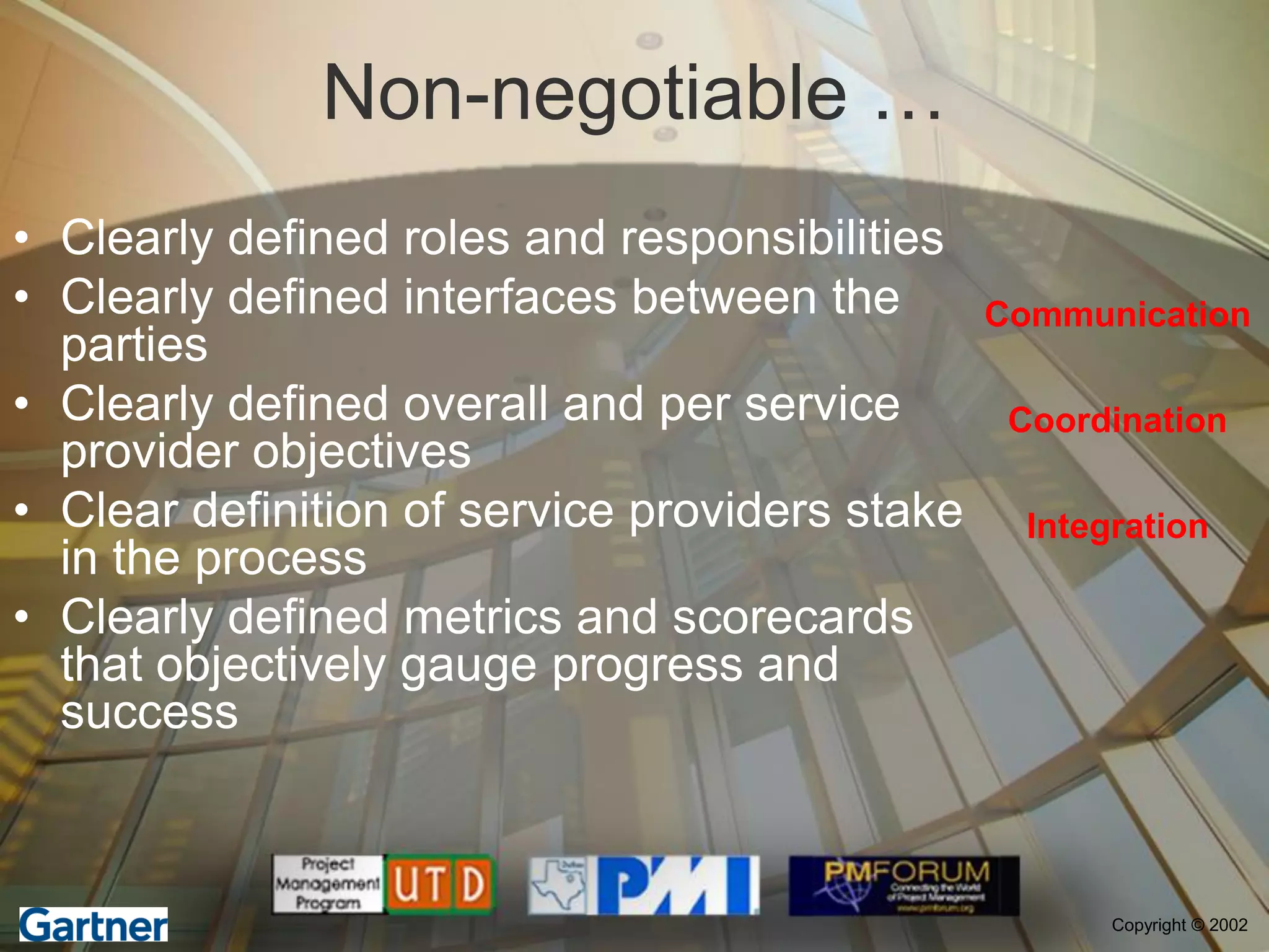 Non-negotiable …
• Clearly defined roles and responsibilities
• Clearly defined interfaces between the        Communication
  parties
• Clearly defined overall and per service        Coordination
  provider objectives
• Clear definition of service providers stake     Integration
  in the process
• Clearly defined metrics and scorecards
  that objectively gauge progress and
  success



                                                       Copyright © 2002
 