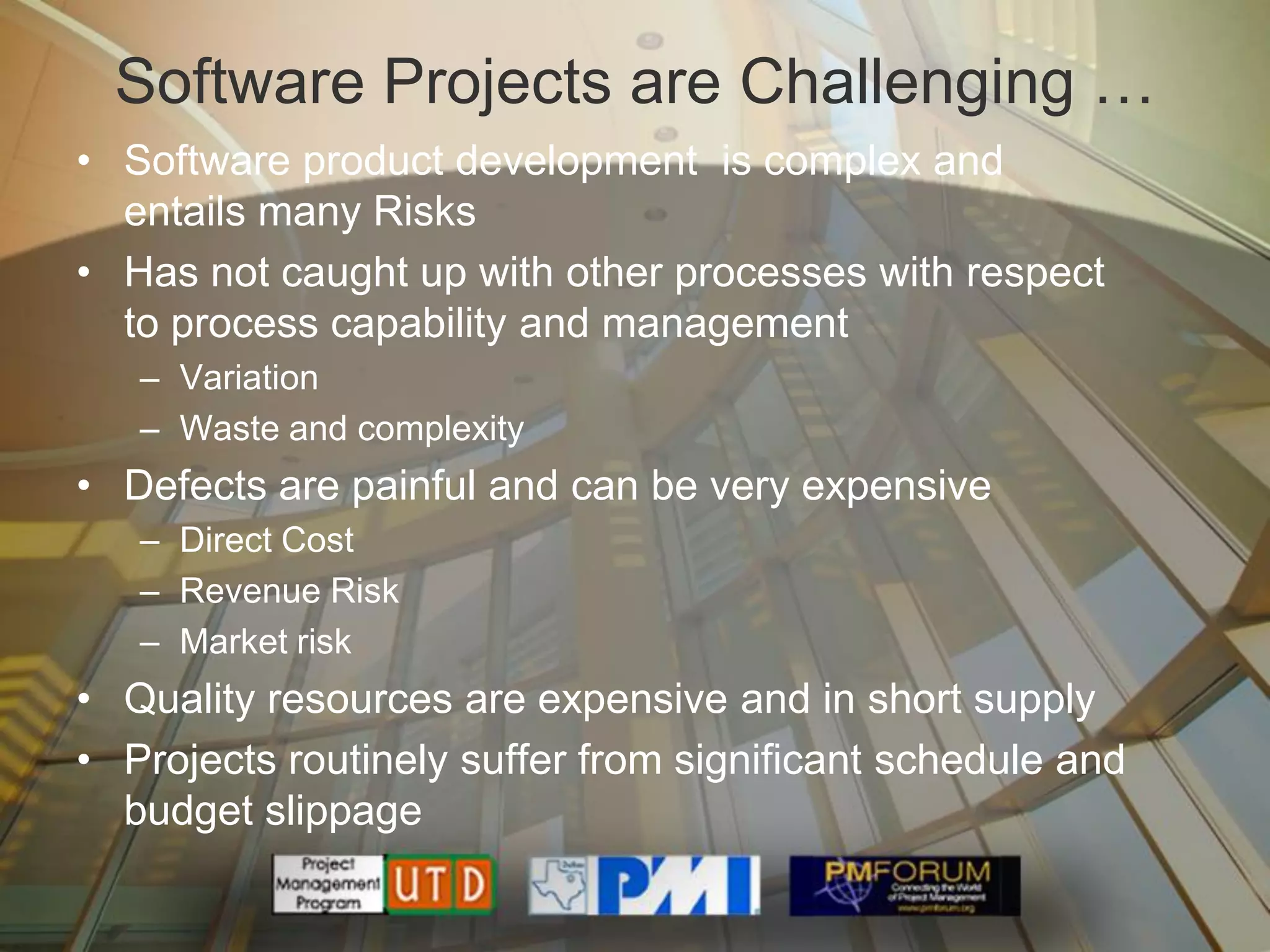 Software Projects are Challenging …
• Software product development is complex and
  entails many Risks
• Has not caught up with other processes with respect
  to process capability and management
   – Variation
   – Waste and complexity
• Defects are painful and can be very expensive
   – Direct Cost
   – Revenue Risk
   – Market risk
• Quality resources are expensive and in short supply
• Projects routinely suffer from significant schedule and
  budget slippage
 