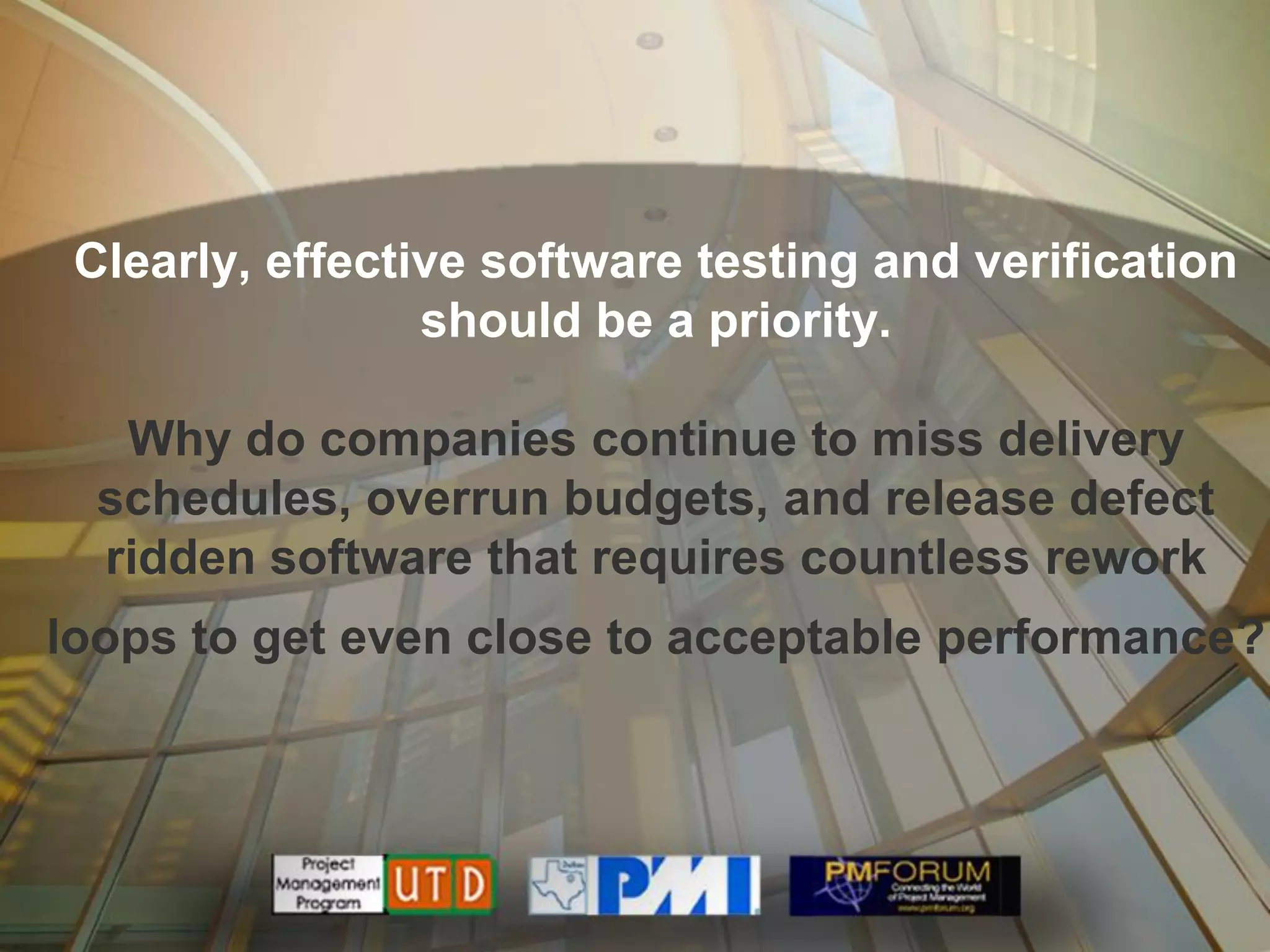 Clearly, effective software testing and verification
                 should be a priority.

   Why do companies continue to miss delivery
  schedules, overrun budgets, and release defect
  ridden software that requires countless rework
loops to get even close to acceptable performance?
 