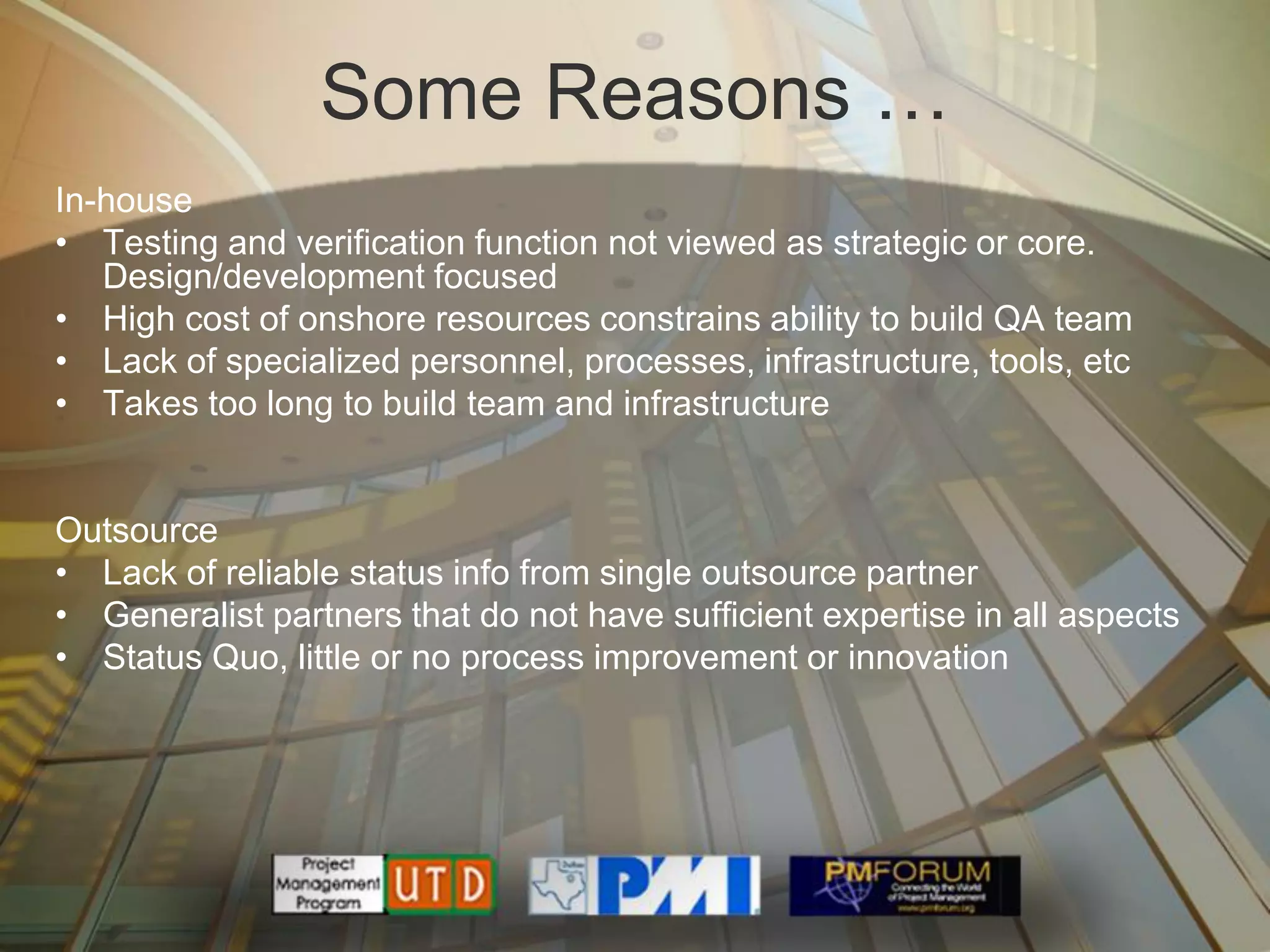 Some Reasons …
In-house
• Testing and verification function not viewed as strategic or core.
   Design/development focused
• High cost of onshore resources constrains ability to build QA team
• Lack of specialized personnel, processes, infrastructure, tools, etc
• Takes too long to build team and infrastructure


Outsource
• Lack of reliable status info from single outsource partner
• Generalist partners that do not have sufficient expertise in all aspects
• Status Quo, little or no process improvement or innovation
 