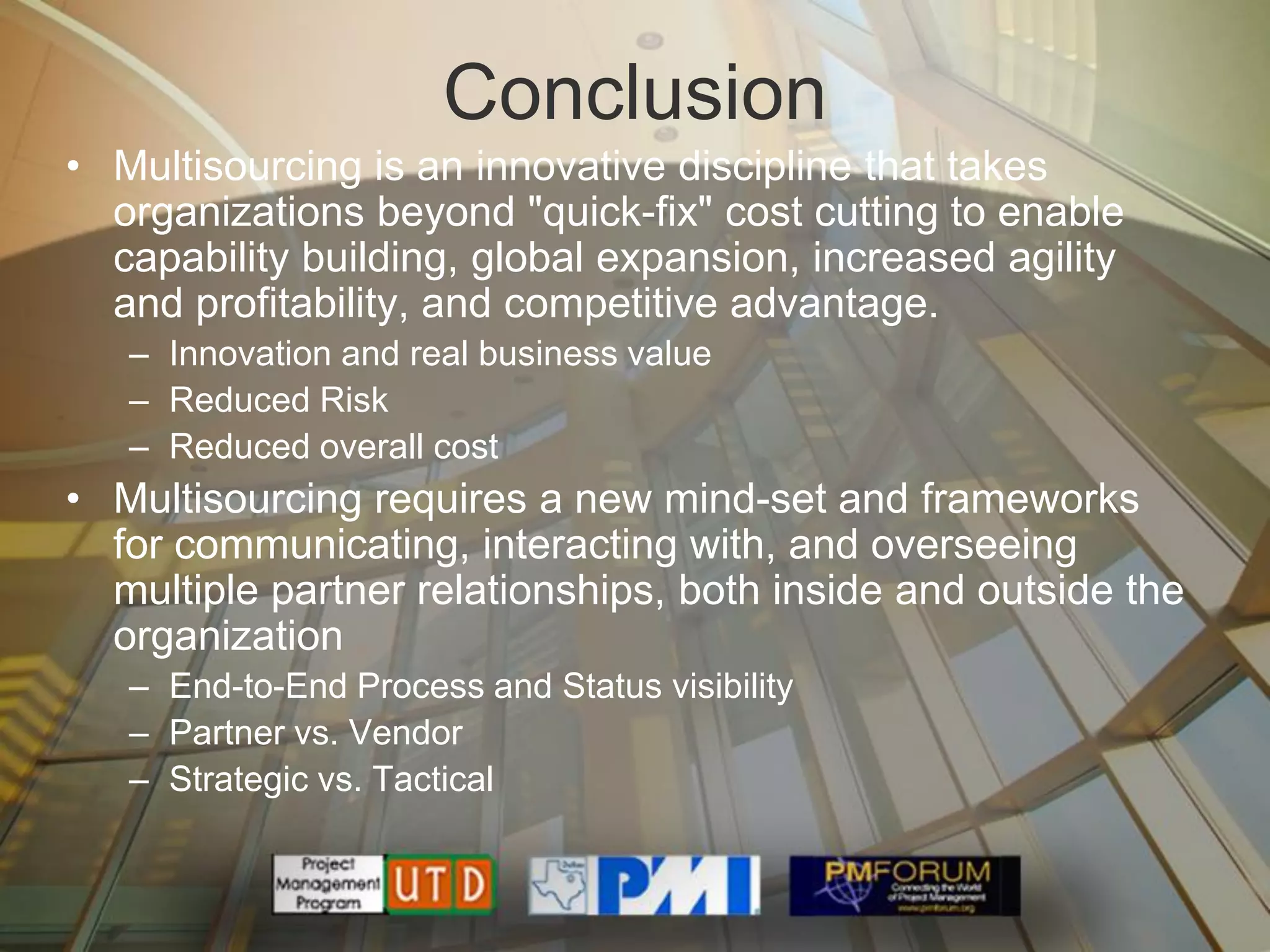 Conclusion
• Multisourcing is an innovative discipline that takes
  organizations beyond "quick-fix" cost cutting to enable
  capability building, global expansion, increased agility
  and profitability, and competitive advantage.
   – Innovation and real business value
   – Reduced Risk
   – Reduced overall cost
• Multisourcing requires a new mind-set and frameworks
  for communicating, interacting with, and overseeing
  multiple partner relationships, both inside and outside the
  organization
   – End-to-End Process and Status visibility
   – Partner vs. Vendor
   – Strategic vs. Tactical
 
