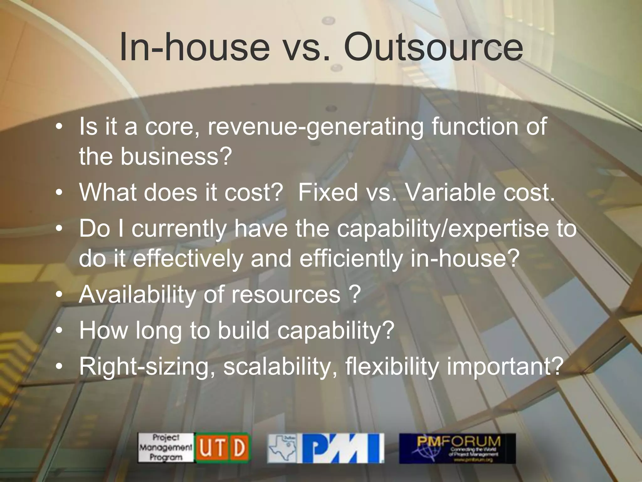 In-house vs. Outsource
• Is it a core, revenue-generating function of
  the business?
• What does it cost? Fixed vs. Variable cost.
• Do I currently have the capability/expertise to
  do it effectively and efficiently in-house?
• Availability of resources ?
• How long to build capability?
• Right-sizing, scalability, flexibility important?
 