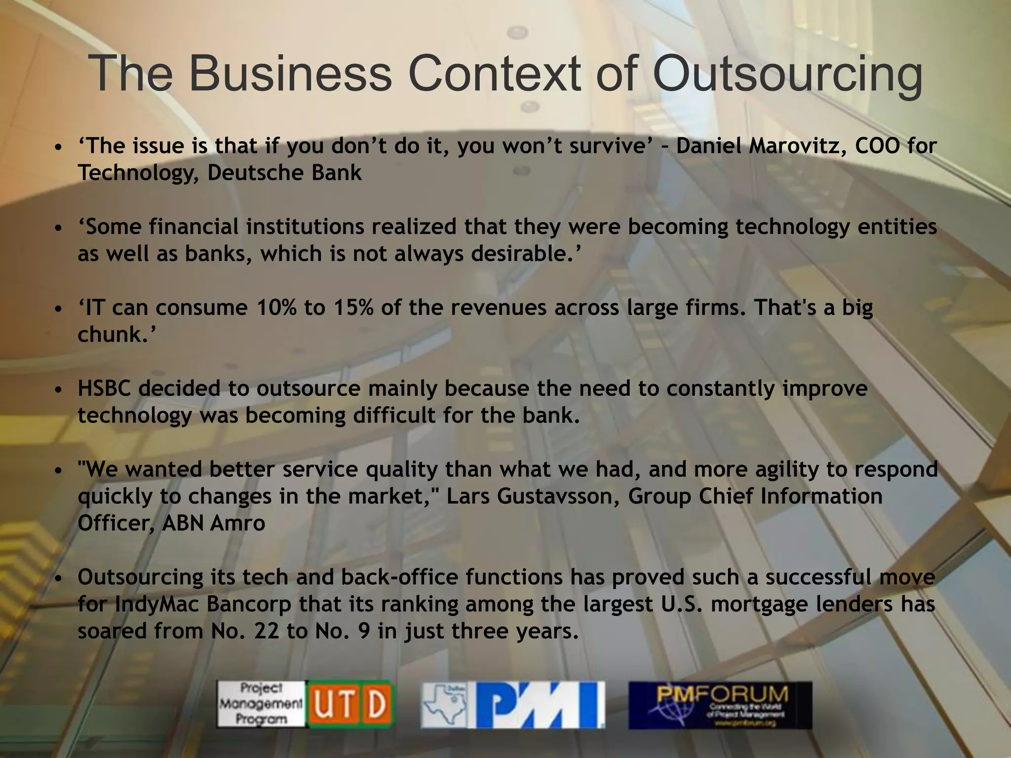 The Business Context of Outsourcing
• ‘The issue is that if you don’t do it, you won’t survive’ – Daniel Marovitz, COO for
  Technology, Deutsche Bank

• ‘Some financial institutions realized that they were becoming technology entities
  as well as banks, which is not always desirable.’

• ‘IT can consume 10% to 15% of the revenues across large firms. That's a big
  chunk.’

• HSBC decided to outsource mainly because the need to constantly improve
  technology was becoming difficult for the bank.

• "We wanted better service quality than what we had, and more agility to respond
  quickly to changes in the market," Lars Gustavsson, Group Chief Information
  Officer, ABN Amro

• Outsourcing its tech and back-office functions has proved such a successful move
  for IndyMac Bancorp that its ranking among the largest U.S. mortgage lenders has
  soared from No. 22 to No. 9 in just three years.
 