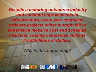 Despite a maturing outsource industry
    and constant improvements in
 infrastructure, every year countless
software projects either outright fail or
experience massive cost and schedule
overruns, costing companies millions
       if not billions of dollars.

       Why is this happening?
 
