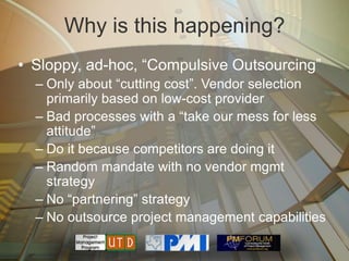 Why is this happening?
• Sloppy, ad-hoc, ―Compulsive Outsourcing‖
  – Only about ―cutting cost‖. Vendor selection
    primarily based on low-cost provider
  – Bad processes with a ―take our mess for less
    attitude‖
  – Do it because competitors are doing it
  – Random mandate with no vendor mgmt
    strategy
  – No ―partnering‖ strategy
  – No outsource project management capabilities
 