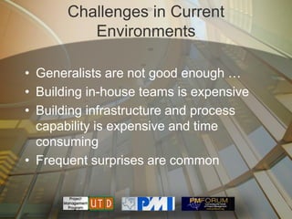 Challenges in Current
          Environments

• Generalists are not good enough …
• Building in-house teams is expensive
• Building infrastructure and process
  capability is expensive and time
  consuming
• Frequent surprises are common
 