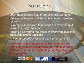 Multisourcing …

• Leverages multiple best-of-breed specialist teams
• Uses a combination of internal teams and outsource
  partners
• Leverages specialized teams that are expert in and
  focus on a single function
• Focus on delivering real value by improving business
  processes and/or functions
• Is Partner-centric as opposed to vendor-centric
 A multisourcing strategy should deliver enhanced
 value and an overall competitive advantage through
 improved return-on-investment, product quality, and
 time-to-market.
 