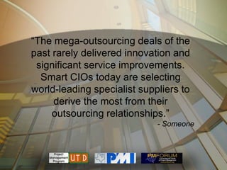 ―The mega-outsourcing deals of the
past rarely delivered innovation and
 significant service improvements.
  Smart CIOs today are selecting
world-leading specialist suppliers to
     derive the most from their
     outsourcing relationships.‖
                             - Someone
 