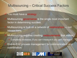 Multisourcing – Critical Success Factors

 You must have a strategy.
 Multisourcing governance is the single most important
  factor in determining success.
 Multisourcing is built on a network of relationships — not
  transactions.
 Multisourcing requires creating measurements that matter.
    Complexity increases. If you can’t measure it you can’t manage it
 End-to-End process management for communication and
  coordination
 