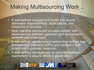 Making Multisourcing Work ..

• A well-defined engagement model that clearly
  delineates responsibilities, expectations, and
  measures of success.
• Near real-time end-to-end process visibility with
  dependencies between upstream and downstream
  partners well understood
• A well-defined measurement system that defines Key
  Performance Indicators (KPIs) and considers both
  output and in-process measures.
• A well-defined management review and feedback
  mechanism to assure effective governance
 