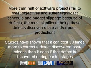 More than half of software projects fail to
   meet objectives and suffer significant
 schedule and budget slippage because of
  defects, the most significant being those
    defects discovered late and/or post-
                production!

Studies have shown that it can cost 50 times
 more to correct a defect discovered post-
    release than it does if that defect is
      discovered during earlier stages.
 