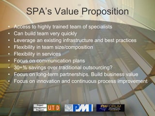 SPA’s Value Proposition
•   Access to highly trained team of specialists
•   Can build team very quickly
•   Leverage an existing infrastructure and best practices
•   Flexibility in team size/composition
•   Flexibility in services
•   Focus on communication plans
•   30+% savings over traditional outsourcing?
•   Focus on long-term partnerships. Build business value
•   Focus on innovation and continuous process improvement
 