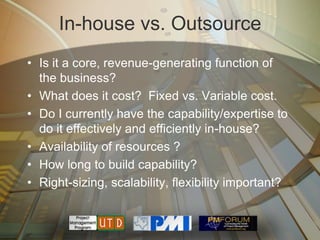 In-house vs. Outsource
• Is it a core, revenue-generating function of
  the business?
• What does it cost? Fixed vs. Variable cost.
• Do I currently have the capability/expertise to
  do it effectively and efficiently in-house?
• Availability of resources ?
• How long to build capability?
• Right-sizing, scalability, flexibility important?
 
