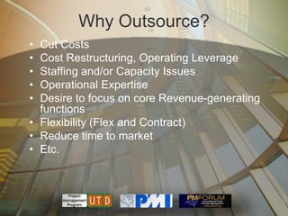Why Outsource?
• Cut Costs
• Cost Restructuring, Operating Leverage
• Staffing and/or Capacity Issues
• Operational Expertise
• Desire to focus on core Revenue-generating
  functions
• Flexibility (Flex and Contract)
• Reduce time to market
• Etc.
 