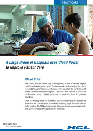 A Large Group of Hospitals uses Cloud Power
to Improve Patient Care
The client, located in the city of Bangalore, is one of India's largest
multi-specialty hospital chain. The Bangalore cardiac unit of the client
isoneoftheworld'slargestpediatricshearthospital.Itisthebrainchild
of the renowned cardiac surgeon. The client has created a record of
performing nearly 15,000 surgeries on patients from 75 foreign
countries.
With the help of ISRO, the client has pioneered some of the aspects of
Telemedicine. The hospital is currently building large hospitals across
Indiatotaling30,000beds,toenableittogainlargeeconomiesofscale
andreducethecostofsuppliestothehospitals.
Client Brief
HEALTHCARE
 