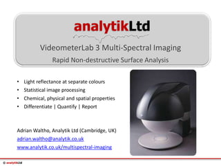 © analytikLtd
analytikLtd
VideometerLab 3 Multi-Spectral Imaging
Rapid Non-destructive Surface Analysis
Adrian Waltho, Analytik Ltd (Cambridge, UK)
adrian.waltho@analytik.co.uk
www.analytik.co.uk/multispectral-imaging
• Light reflectance at separate colours
• Statistical image processing
• Chemical, physical and spatial properties
• Differentiate | Quantify | Report
 