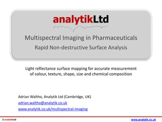 © analytikLtd
analytikLtd
Multispectral Imaging in Pharmaceuticals
Rapid Non-destructive Surface Analysis
Adrian Waltho, Analytik Ltd (Cambridge, UK)
adrian.waltho@analytik.co.uk
www.analytik.co.uk/multispectral-imaging
www.analytik.co.uk
Light reflectance surface mapping for accurate measurement
of colour, texture, shape, size and chemical composition
 