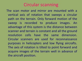 Circular scanning
The scan motor and mirror are mounted with a
vertical axis of rotation that sweeps a circular
path on the terrain. Only forward motion of the
sweep is recorded to produce images. An
advantage of this system is the distance between
scanner and terrain is constant and all the ground
resolution cells have the same dimension.
Circular scanners are used for reconnaissance
purposes in helicopters and low flying aircrafts.
The axis of rotation is tilted to point forward and
acquire images of the terrain well in advance of
the aircraft position.

 
