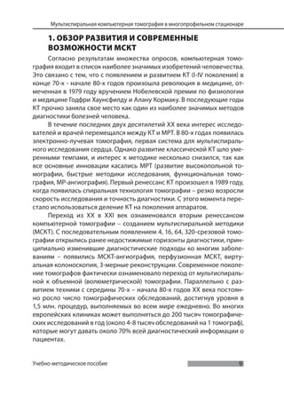 9
Мультиспиральная компьютерная томография в многопрофильном стационаре
Учебно-методическое пособие
1. ОБЗОР РАЗВИТИЯ И СОВРЕМЕННЫЕ
ВОЗМОЖНОСТИ МСКТ
Согласно результатам множества опросов, компьютерная томо-
графия входит в список наиболее значимых изобретений человечества.
Это связано с тем, что с появлением и развитием КТ (I-IV поколения) в
конце 70-х - начале 80-х годов произошла революция в медицине, от-
меченная в 1979 году вручением Нобелевской премии по физиологии
и медицине Годфри Хаунсфилду и Алану Кормаку. В последующие годы
КТ прочно заняла свое место как один из наиболее значимых методов
диагностики болезней человека.
В течение последних двух десятилетий XX века интерес исследо-
вателей и врачей перемещался между КТ и МРТ. В 80-х годах появилась
электронно-лучевая томография, первая система для мультиспираль-
ного исследования сердца. Однако развитие классической КТ шло уме-
ренными темпами, и интерес к методике несколько снизился, так как
все основные инновации касались МРТ (развитие высокопольной то-
мографии, быстрые методики исследования, функциональная томо-
графия, МР-ангиография). Первый ренессанс КТ произошел в 1989 году,
когда появилась спиральная технология томографии – резко возросли
скорость исследования и точность диагностики. С этого момента пере-
стало использоваться деление КТ на поколения аппаратов.
Переход из XX в XXI век ознаменовался вторым ренессансом
компьютерной томографии – созданием мультиспиральной методики
(МСКТ). С последовательным появлением 4, 16, 64, 320-срезовой томо-
графии открылись ранее недостижимые горизонты диагностики, прин-
ципиально изменившие диагностические подходы ко многим заболе-
ваниям – появились МСКТ-ангиография, перфузионная МСКТ, вирту-
альная колоноскопия, 3-мерные реконструкции. Современное поколе-
ние томографов фактически ознаменовало переход от мультиспираль-
ной к объемной (волюметрической) томографии. Параллельно с раз-
витием техники с середины 70-х – начала 80-х годов XX века постоян-
но росло число томографических обследований, достигнув уровня в
1,5 млн. процедур, выполняемых во всем мире ежедневно. Во многих
европейских клиниках может выполняться до 200 тысяч томографиче-
ских исследований в год (около 4-8 тысяч обследований на 1 томограф),
которые могут давать около 70% всей диагностический информации о
пациентах.
 